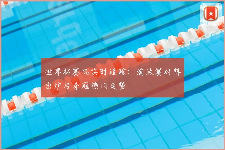 世界杯赛况实时追踪:淘汰赛对阵出炉与夺冠热门走势